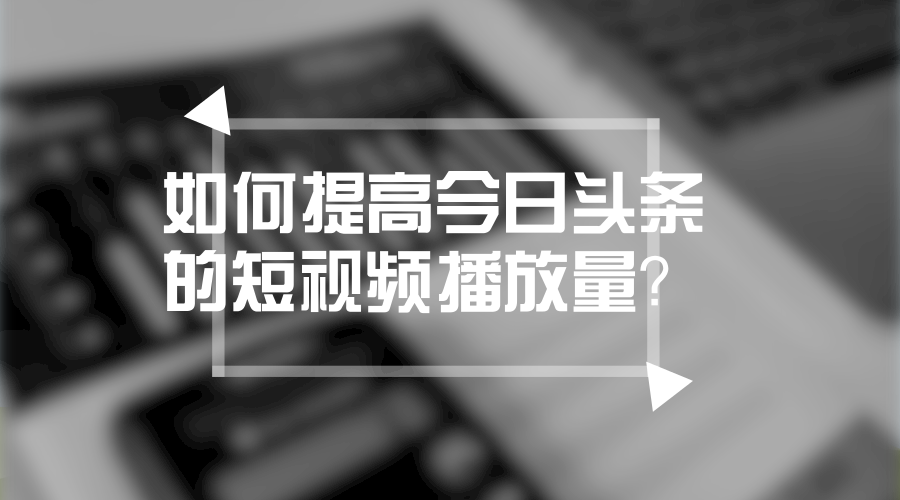 短视频运营第15弹:如何提高今日头条的短视频播放量?