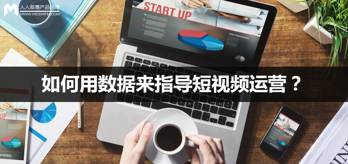 短视频运营第13弹:如何用数据来指导短视频运营?