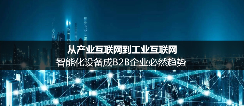 从产业互联网到工业互联网:智能化设备成b2b企业必然趋势